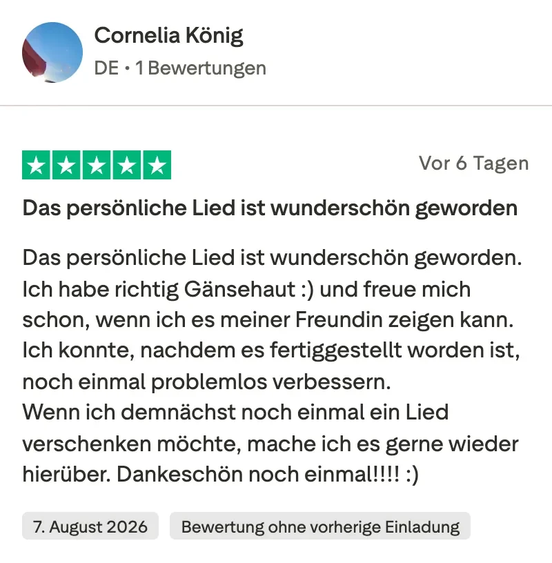 Trustpilot-Bewertung mit 5 Sternen von Cornelia König: Das persönliche Lied ist wunderschön geworden. Ich habe richtig Gänsehaut und freue mich schon, wenn ich es meiner Freundin zeigen kann. Ich konnte, nachdem es fertiggestellt worden ist, noch einmal problemlos verbessern. Wenn ich demnächst noch einmal ein Lied verschenken möchte, mache ich es gerne wieder hierüber.