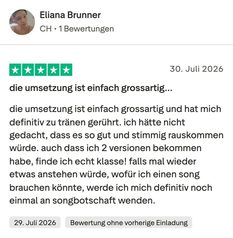 Trustpilot-Bewertung mit 5 Sternen von Eliana Brunner: Die Umsetzung ist einfach grossartig und hat mich definitiv zu Tränen gerührt. Ich hätte nicht gedacht, dass es so gut und stimmig rauskommen würde. Auch dass ich 2 Versionen bekommen habe, finde ich echt klasse. Falls mal wieder etwas anstehen würde, wofür ich einen Song brauchen könnte, werde ich mich definitiv noch einmal an Songbotschaft wenden.