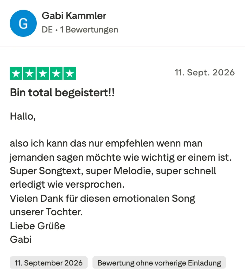 Trustpilot-Bewertung mit 5 Sternen von Gabi Kammler: Bin total begeistert! Also ich kann das nur empfehlen, wenn man jemandem sagen möchte, wie wichtig er einem ist. Super Songtext, super Melodie, super schnell erledigt wie versprochen. Vielen Dank für diesen emotionalen Song unserer Tochter.