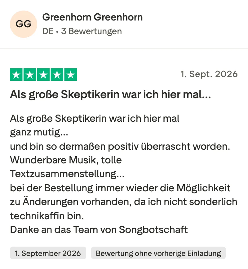 Trustpilot-Bewertung mit 5 Sternen von Greenhorn: Als große Skeptikerin war ich hier mal ganz mutig und bin so dermaßen positiv überrascht worden. Wunderbare Musik, tolle Textzusammenstellung, bei der Bestellung immer wieder die Möglichkeit zu Änderungen vorhanden, da ich nicht sonderlich technikaffin bin. Danke an das Team von Songbotschaft.
