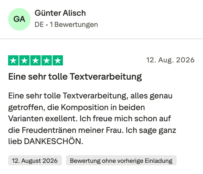 Trustpilot-Bewertung mit 5 Sternen von Günter Alisch: Eine sehr tolle Textverarbeitung, alles genau getroffen, die Komposition in beiden Varianten exzellent. Ich freue mich schon auf die Freudentränen meiner Frau. Ich sage ganz lieb Dankeschön.