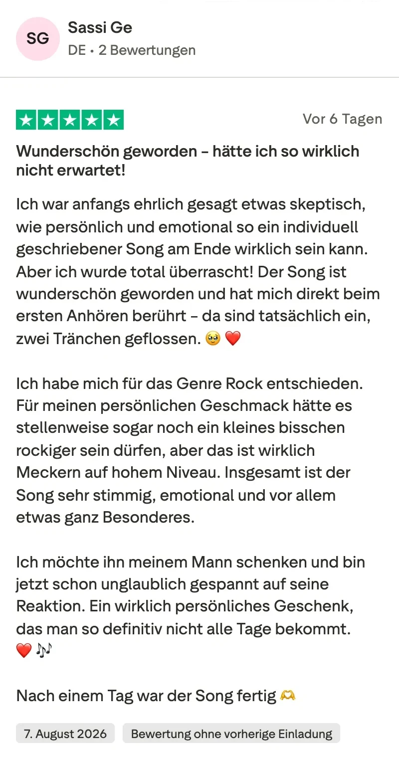 Trustpilot-Bewertung mit 5 Sternen von Sassi Ge: Wunderschön geworden, hätte ich so wirklich nicht erwartet. Ich war anfangs ehrlich gesagt etwas skeptisch, wie persönlich und emotional so ein individuell geschriebener Song am Ende wirklich sein kann. Aber ich wurde total überrascht. Der Song ist wunderschön geworden und hat mich direkt beim ersten Anhören berührt, da sind tatsächlich ein, zwei Tränchen geflossen. Ich habe mich für das Genre Rock entschieden. Für meinen persönlichen Geschmack hätte es stellenweise sogar noch ein kleines bisschen rockiger sein dürfen, aber das ist wirklich Meckern auf hohem Niveau. Insgesamt ist der Song sehr stimmig, emotional und vor allem etwas ganz Besonderes. Nach einem Tag war der Song fertig.