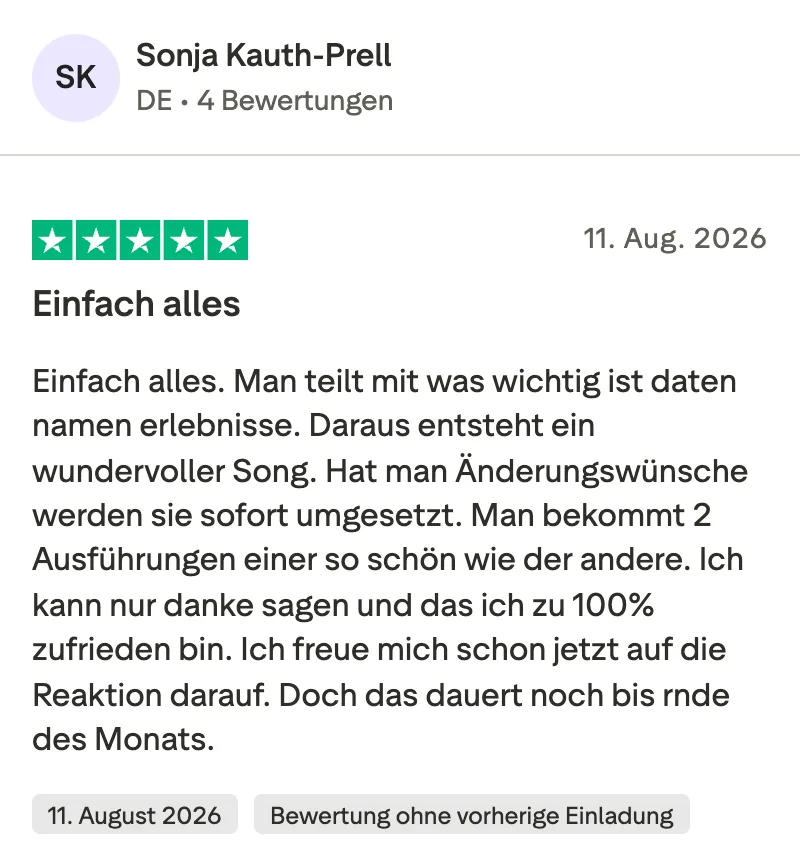 Trustpilot-Bewertung mit 5 Sternen von Sonja Kauth-Prell: Einfach alles. Man teilt mit, was wichtig ist: Daten, Namen, Erlebnisse. Daraus entsteht ein wundervoller Song. Hat man Änderungswünsche, werden sie sofort umgesetzt. Man bekommt 2 Ausführungen, eine so schön wie die andere. Ich kann nur danke sagen und dass ich zu 100 % zufrieden bin. Ich freue mich schon jetzt auf die Reaktion darauf.
