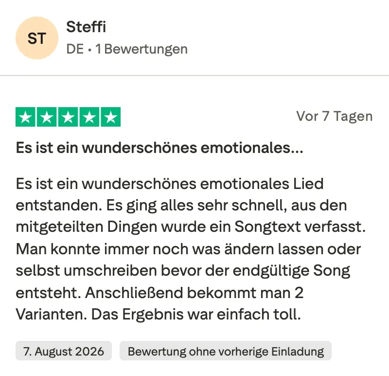 Trustpilot-Bewertung mit 5 Sternen von Steffi: Es ist ein wunderschönes emotionales Lied entstanden. Es ging alles sehr schnell, aus den mitgeteilten Dingen wurde ein Songtext verfasst. Man konnte immer noch was ändern lassen oder selbst umschreiben, bevor der endgültige Song entsteht. Anschließend bekommt man 2 Varianten. Das Ergebnis war einfach toll.